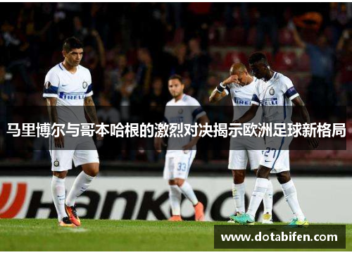 马里博尔与哥本哈根的激烈对决揭示欧洲足球新格局