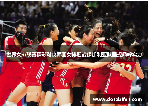 世界女排联赛精彩对决韩国女排迎战保加利亚队展现巅峰实力